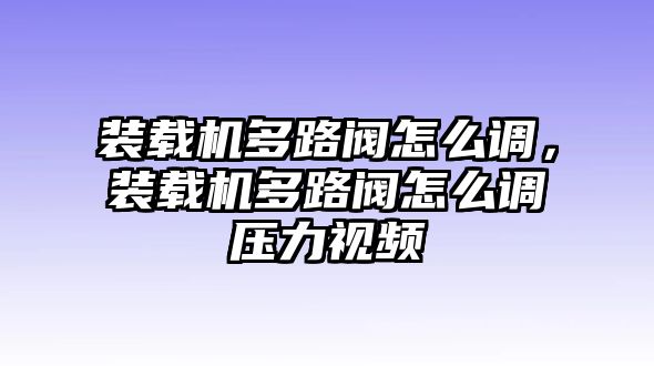 裝載機(jī)多路閥怎么調(diào)，裝載機(jī)多路閥怎么調(diào)壓力視頻