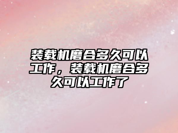 裝載機磨合多久可以工作，裝載機磨合多久可以工作了