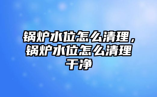 鍋爐水位怎么清理，鍋爐水位怎么清理干凈