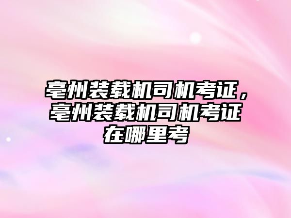 亳州裝載機司機考證，亳州裝載機司機考證在哪里考