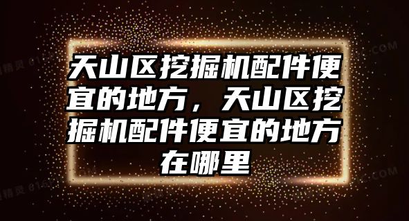 天山區(qū)挖掘機配件便宜的地方，天山區(qū)挖掘機配件便宜的地方在哪里