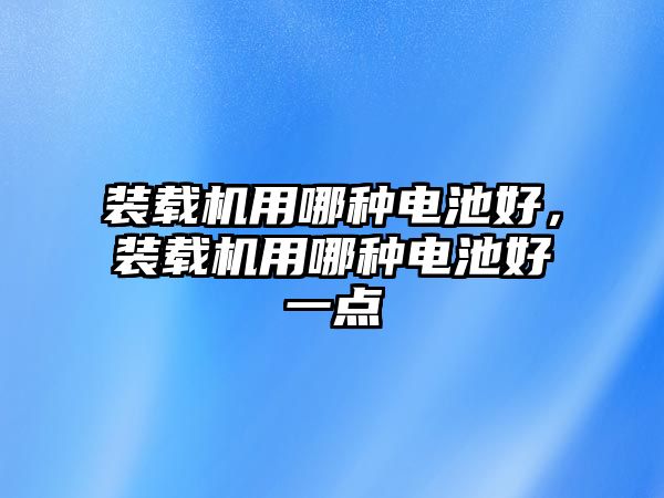 裝載機用哪種電池好，裝載機用哪種電池好一點