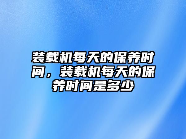 裝載機每天的保養(yǎng)時間，裝載機每天的保養(yǎng)時間是多少