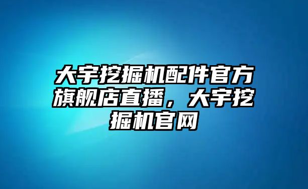 大宇挖掘機配件官方旗艦店直播，大宇挖掘機官網(wǎng)