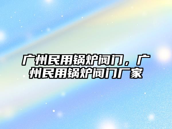 廣州民用鍋爐閥門，廣州民用鍋爐閥門廠家