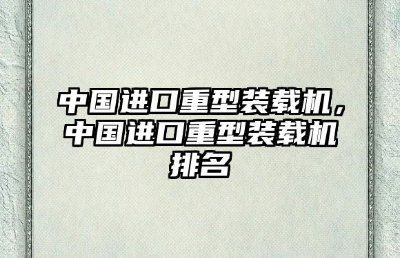 中國(guó)進(jìn)口重型裝載機(jī)，中國(guó)進(jìn)口重型裝載機(jī)排名