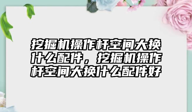 挖掘機操作桿空間大換什么配件，挖掘機操作桿空間大換什么配件好