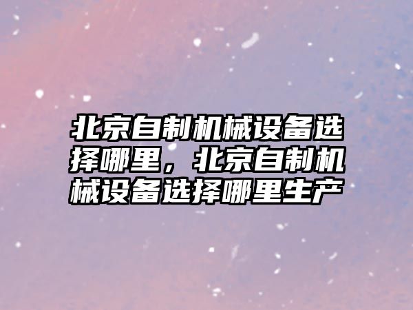 北京自制機(jī)械設(shè)備選擇哪里，北京自制機(jī)械設(shè)備選擇哪里生產(chǎn)