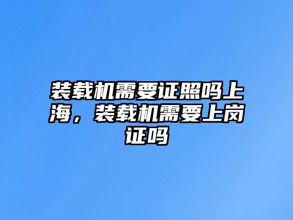 裝載機需要證照嗎上海，裝載機需要上崗證嗎