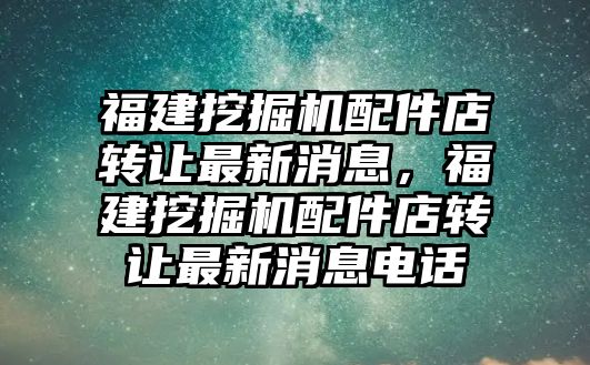 福建挖掘機(jī)配件店轉(zhuǎn)讓最新消息，福建挖掘機(jī)配件店轉(zhuǎn)讓最新消息電話