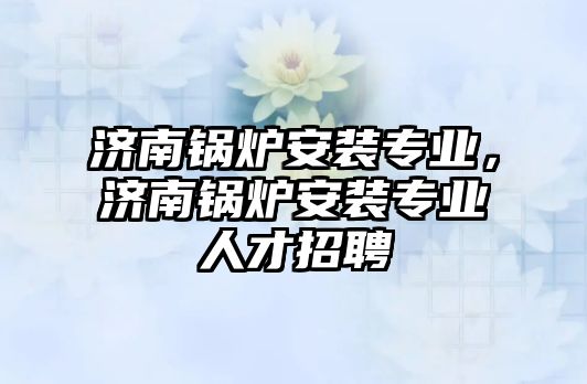 濟南鍋爐安裝專業(yè)，濟南鍋爐安裝專業(yè)人才招聘