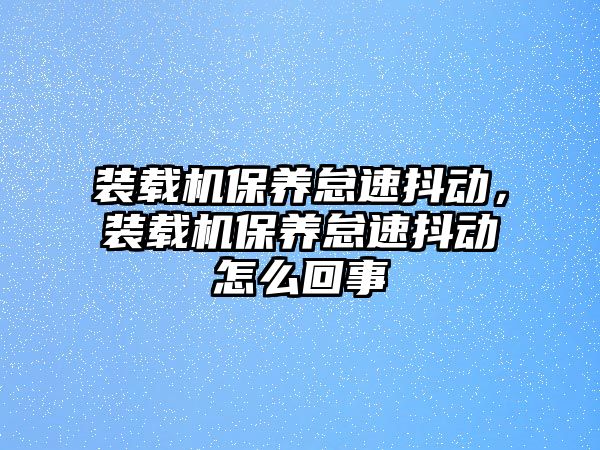 裝載機(jī)保養(yǎng)怠速抖動(dòng)，裝載機(jī)保養(yǎng)怠速抖動(dòng)怎么回事