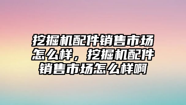 挖掘機配件銷售市場怎么樣，挖掘機配件銷售市場怎么樣啊