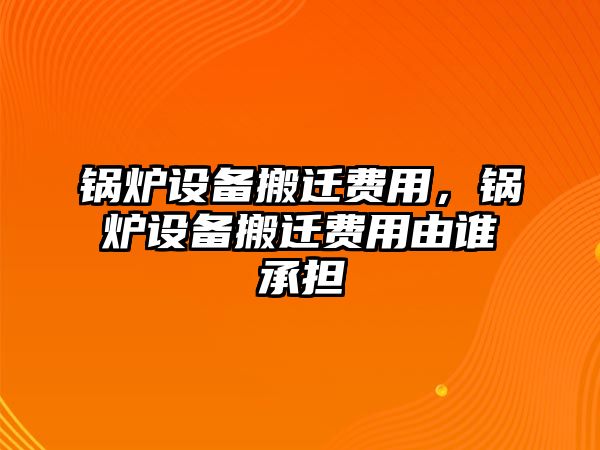 鍋爐設(shè)備搬遷費用，鍋爐設(shè)備搬遷費用由誰承擔