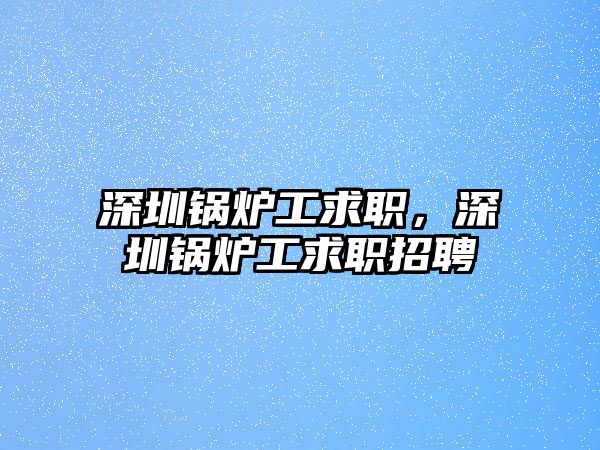 深圳鍋爐工求職，深圳鍋爐工求職招聘