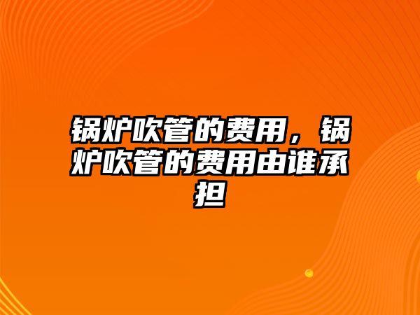 鍋爐吹管的費用，鍋爐吹管的費用由誰承擔