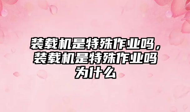 裝載機(jī)是特殊作業(yè)嗎，裝載機(jī)是特殊作業(yè)嗎為什么