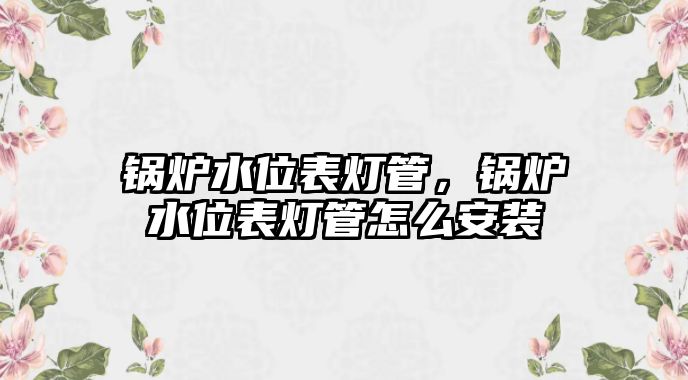 鍋爐水位表燈管，鍋爐水位表燈管怎么安裝