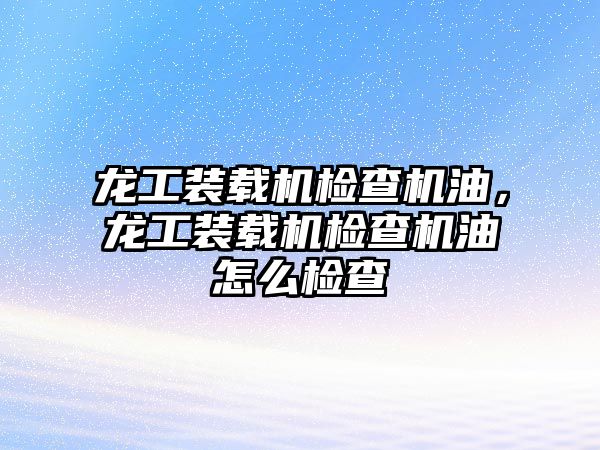 龍工裝載機檢查機油，龍工裝載機檢查機油怎么檢查