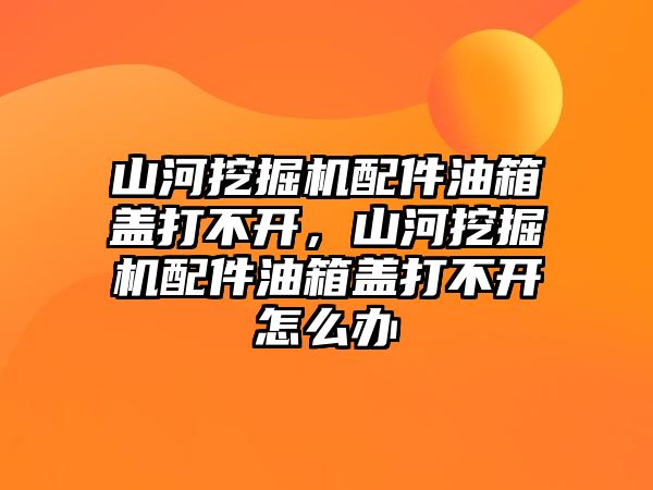 山河挖掘機配件油箱蓋打不開，山河挖掘機配件油箱蓋打不開怎么辦