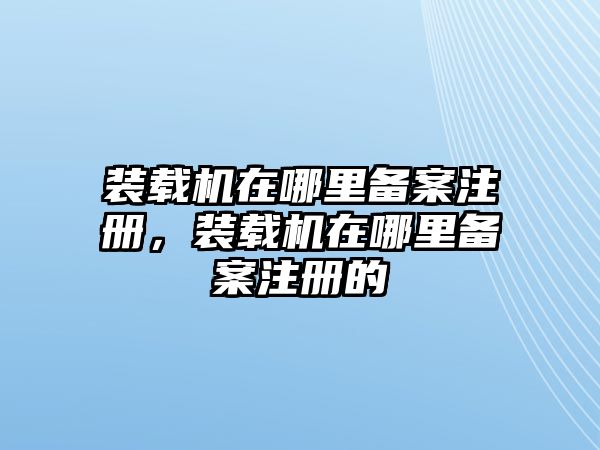 裝載機在哪里備案注冊，裝載機在哪里備案注冊的