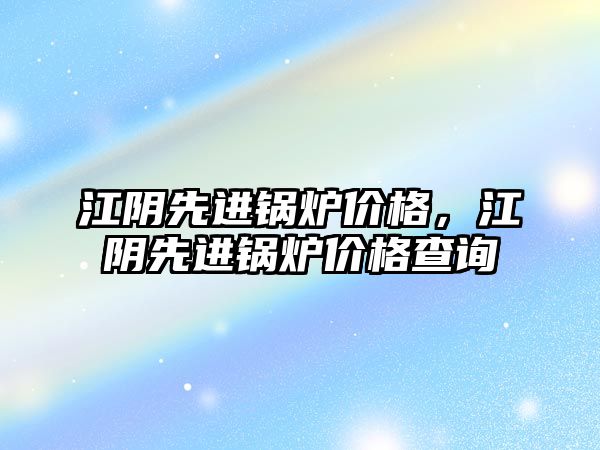 江陰先進鍋爐價格，江陰先進鍋爐價格查詢