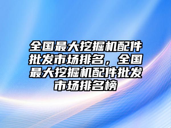 全國最大挖掘機配件批發(fā)市場排名，全國最大挖掘機配件批發(fā)市場排名榜