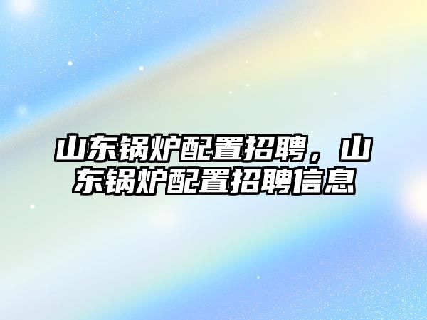 山東鍋爐配置招聘，山東鍋爐配置招聘信息