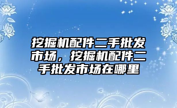 挖掘機配件二手批發(fā)市場，挖掘機配件二手批發(fā)市場在哪里