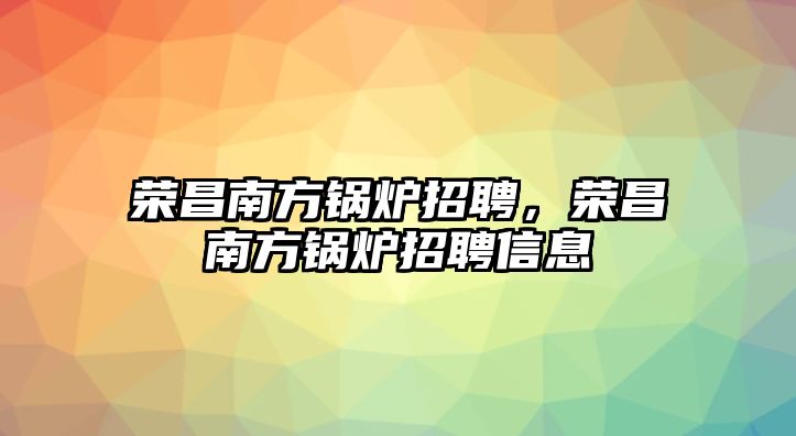 榮昌南方鍋爐招聘，榮昌南方鍋爐招聘信息