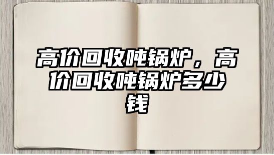 高價(jià)回收噸鍋爐，高價(jià)回收噸鍋爐多少錢