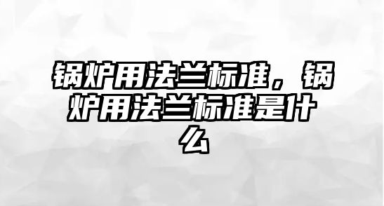 鍋爐用法蘭標(biāo)準(zhǔn)，鍋爐用法蘭標(biāo)準(zhǔn)是什么