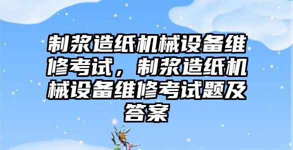 制漿造紙機械設(shè)備維修考試，制漿造紙機械設(shè)備維修考試題及答案