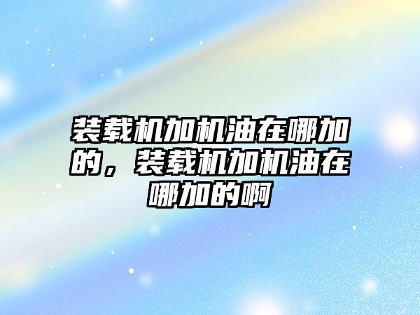 裝載機(jī)加機(jī)油在哪加的，裝載機(jī)加機(jī)油在哪加的啊