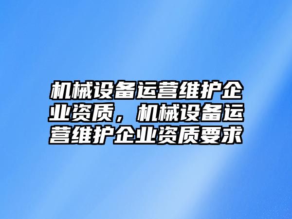 機械設(shè)備運營維護企業(yè)資質(zhì)，機械設(shè)備運營維護企業(yè)資質(zhì)要求