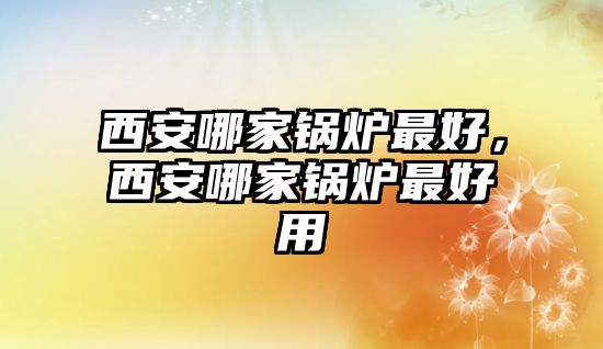 西安哪家鍋爐最好，西安哪家鍋爐最好用