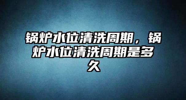 鍋爐水位清洗周期，鍋爐水位清洗周期是多久