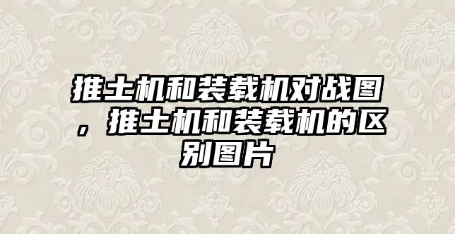 推土機和裝載機對戰(zhàn)圖，推土機和裝載機的區(qū)別圖片