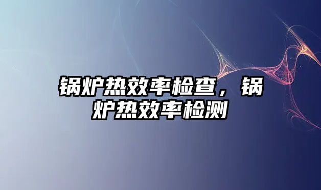 鍋爐熱效率檢查，鍋爐熱效率檢測(cè)