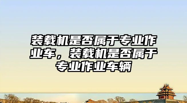 裝載機是否屬于專業(yè)作業(yè)車，裝載機是否屬于專業(yè)作業(yè)車輛