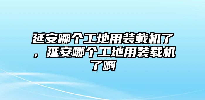 延安哪個工地用裝載機(jī)了，延安哪個工地用裝載機(jī)了啊