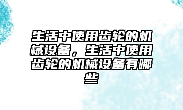 生活中使用齒輪的機械設備，生活中使用齒輪的機械設備有哪些