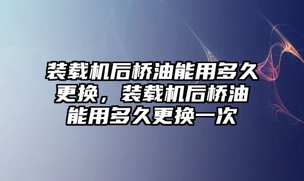 裝載機后橋油能用多久更換，裝載機后橋油能用多久更換一次