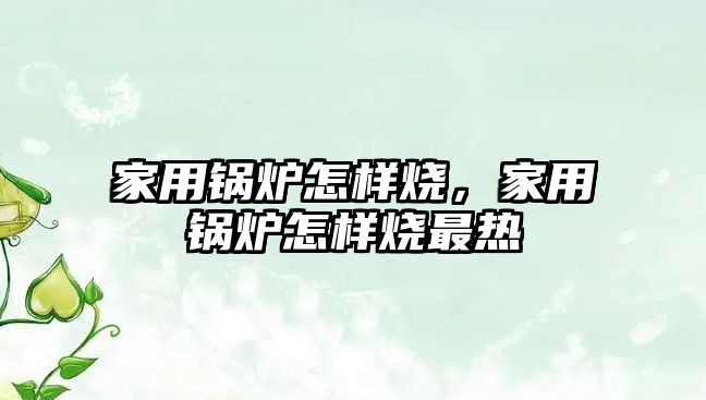 家用鍋爐怎樣燒，家用鍋爐怎樣燒最熱