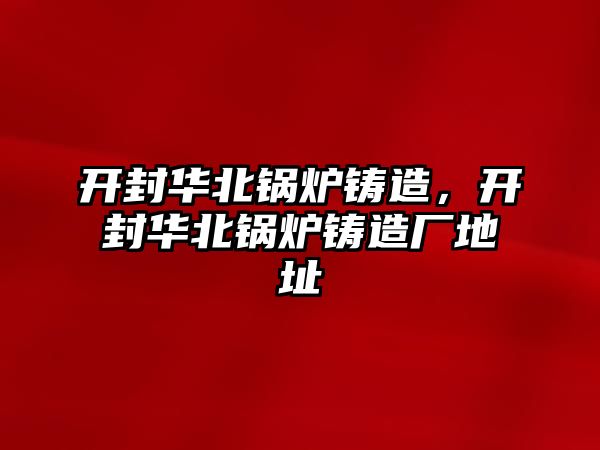 開封華北鍋爐鑄造，開封華北鍋爐鑄造廠地址