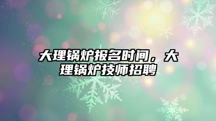 大理鍋爐報名時間，大理鍋爐技師招聘