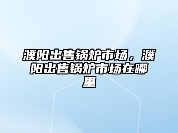 濮陽出售鍋爐市場，濮陽出售鍋爐市場在哪里