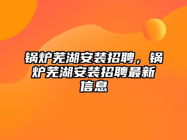 鍋爐蕪湖安裝招聘，鍋爐蕪湖安裝招聘最新信息