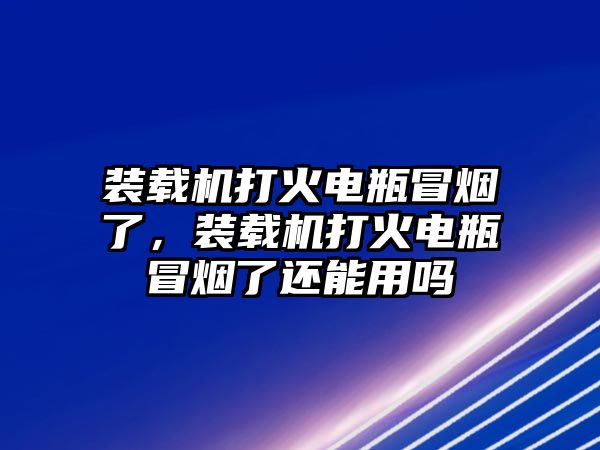 裝載機打火電瓶冒煙了，裝載機打火電瓶冒煙了還能用嗎