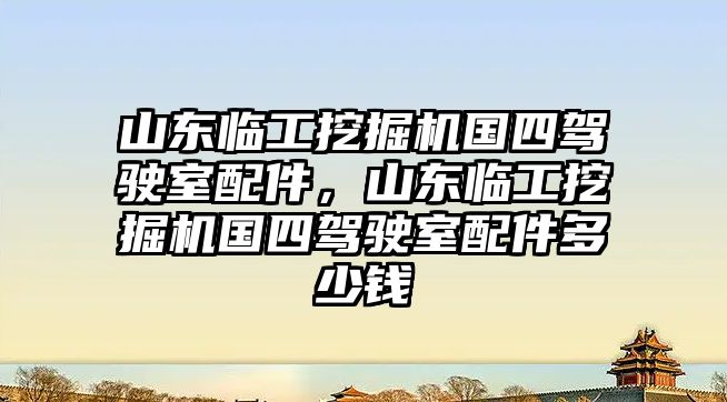 山東臨工挖掘機國四駕駛室配件，山東臨工挖掘機國四駕駛室配件多少錢